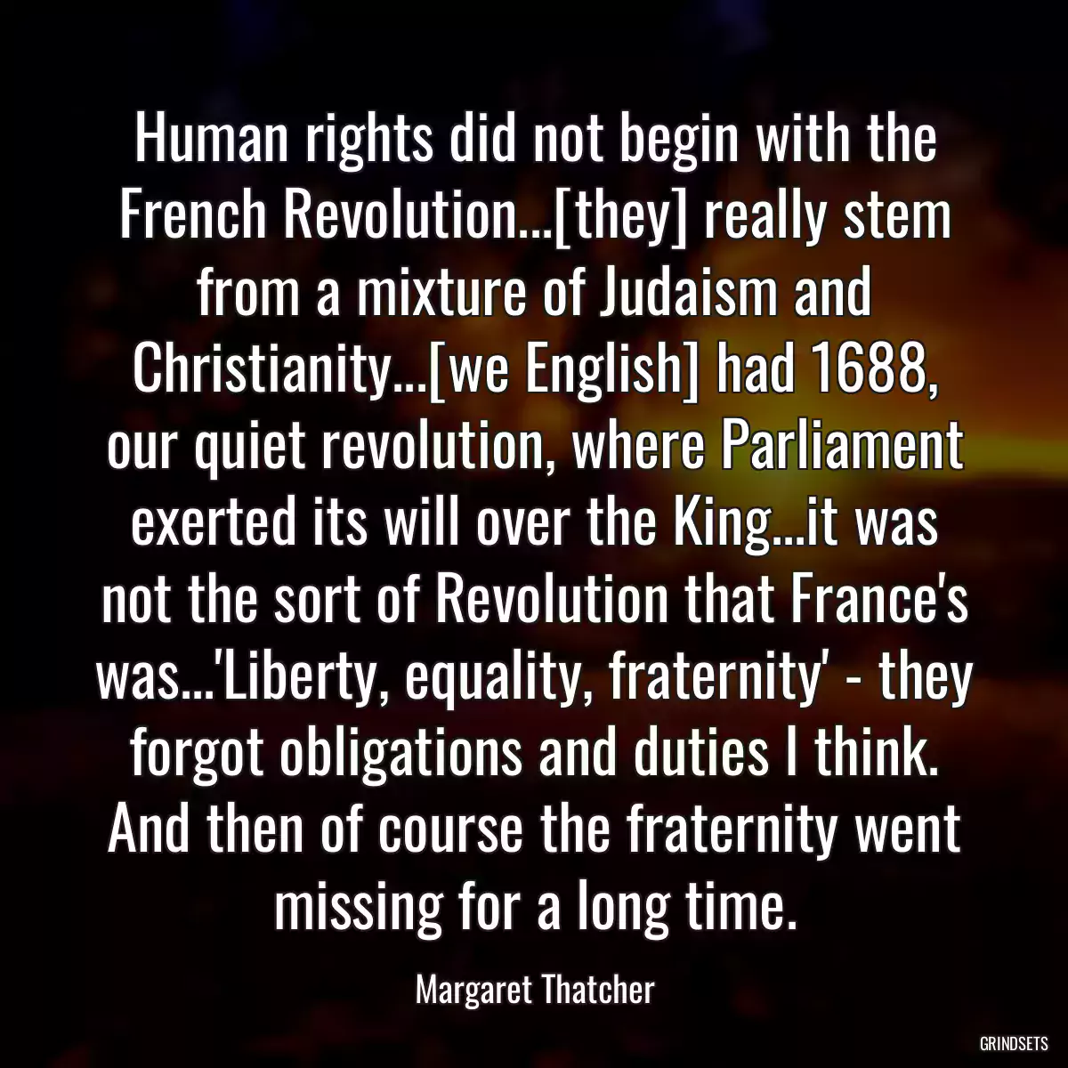 Human rights did not begin with the French Revolution...[they] really stem from a mixture of Judaism and Christianity...[we English] had 1688, our quiet revolution, where Parliament exerted its will over the King...it was not the sort of Revolution that France\'s was...\'Liberty, equality, fraternity\' - they forgot obligations and duties I think. And then of course the fraternity went missing for a long time.