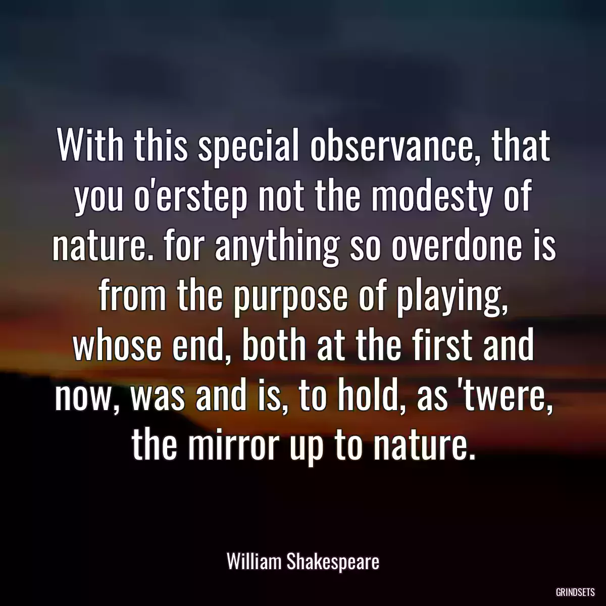 With this special observance, that you o\'erstep not the modesty of nature. for anything so overdone is from the purpose of playing, whose end, both at the first and now, was and is, to hold, as \'twere, the mirror up to nature.