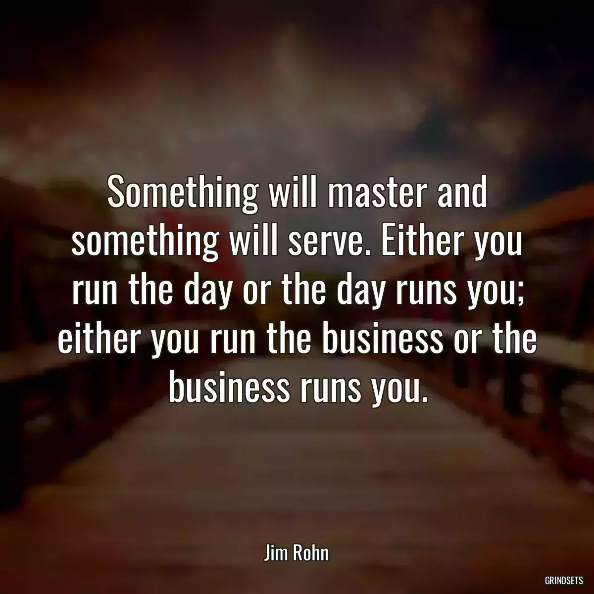 Something will master and something will serve. Either you run the day or the day runs you; either you run the business or the business runs you.