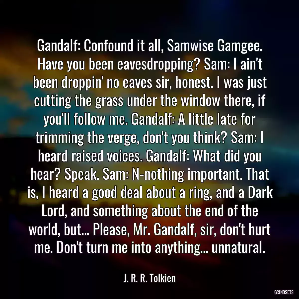 Gandalf: Confound it all, Samwise Gamgee. Have you been eavesdropping? Sam: I ain\'t been droppin\' no eaves sir, honest. I was just cutting the grass under the window there, if you\'ll follow me. Gandalf: A little late for trimming the verge, don\'t you think? Sam: I heard raised voices. Gandalf: What did you hear? Speak. Sam: N-nothing important. That is, I heard a good deal about a ring, and a Dark Lord, and something about the end of the world, but... Please, Mr. Gandalf, sir, don\'t hurt me. Don\'t turn me into anything... unnatural.