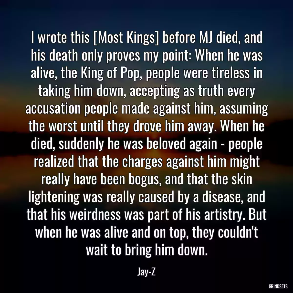 I wrote this [Most Kings] before MJ died, and his death only proves my point: When he was alive, the King of Pop, people were tireless in taking him down, accepting as truth every accusation people made against him, assuming the worst until they drove him away. When he died, suddenly he was beloved again - people realized that the charges against him might really have been bogus, and that the skin lightening was really caused by a disease, and that his weirdness was part of his artistry. But when he was alive and on top, they couldn\'t wait to bring him down.