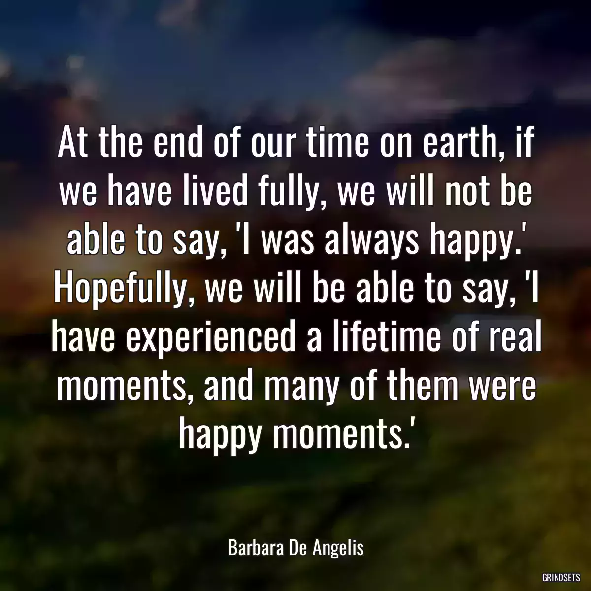 At the end of our time on earth, if we have lived fully, we will not be able to say, \'I was always happy.\' Hopefully, we will be able to say, \'I have experienced a lifetime of real moments, and many of them were happy moments.\'