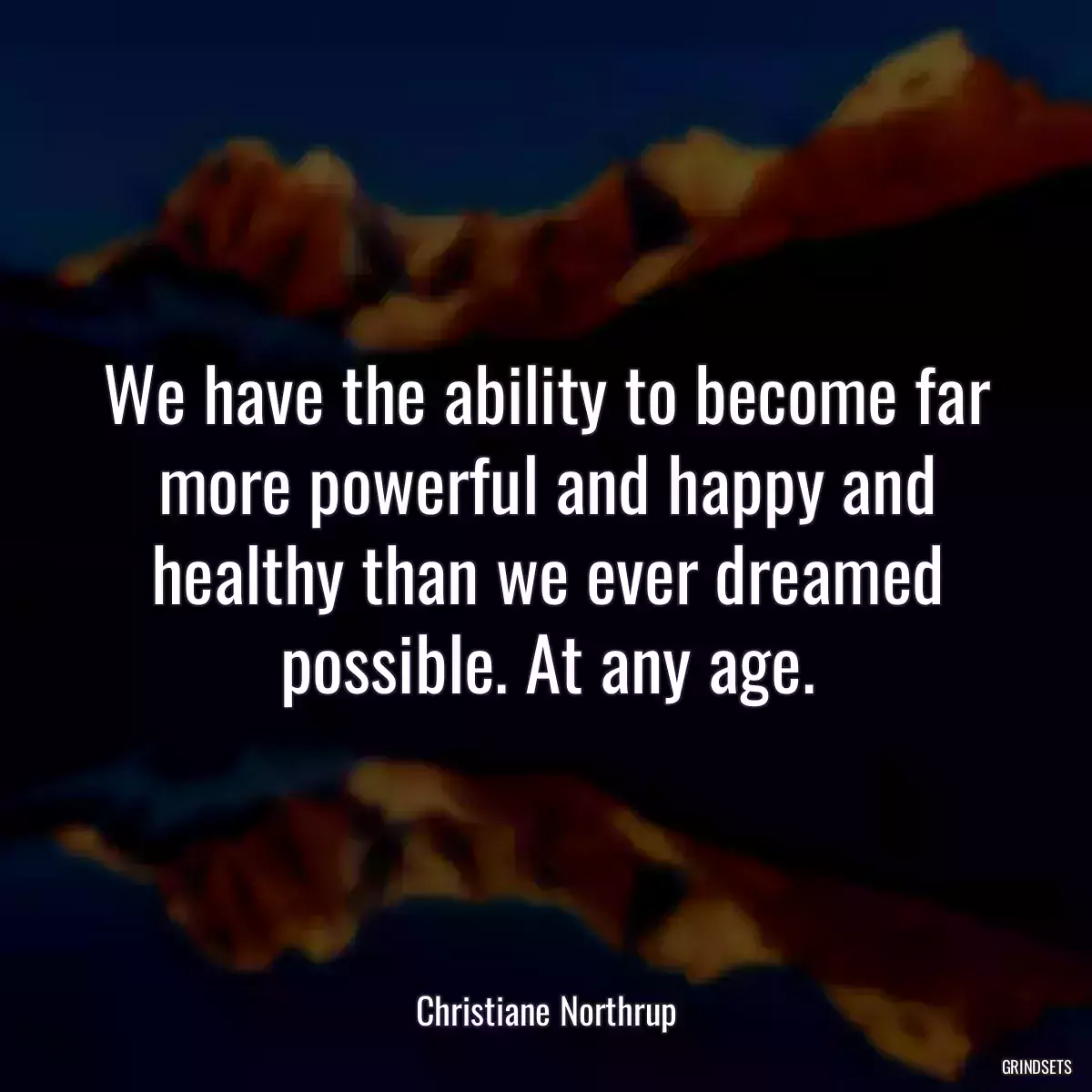 We have the ability to become far more powerful and happy and healthy than we ever dreamed possible. At any age.