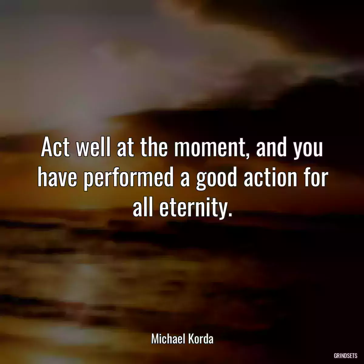 Act well at the moment, and you have performed a good action for all eternity.