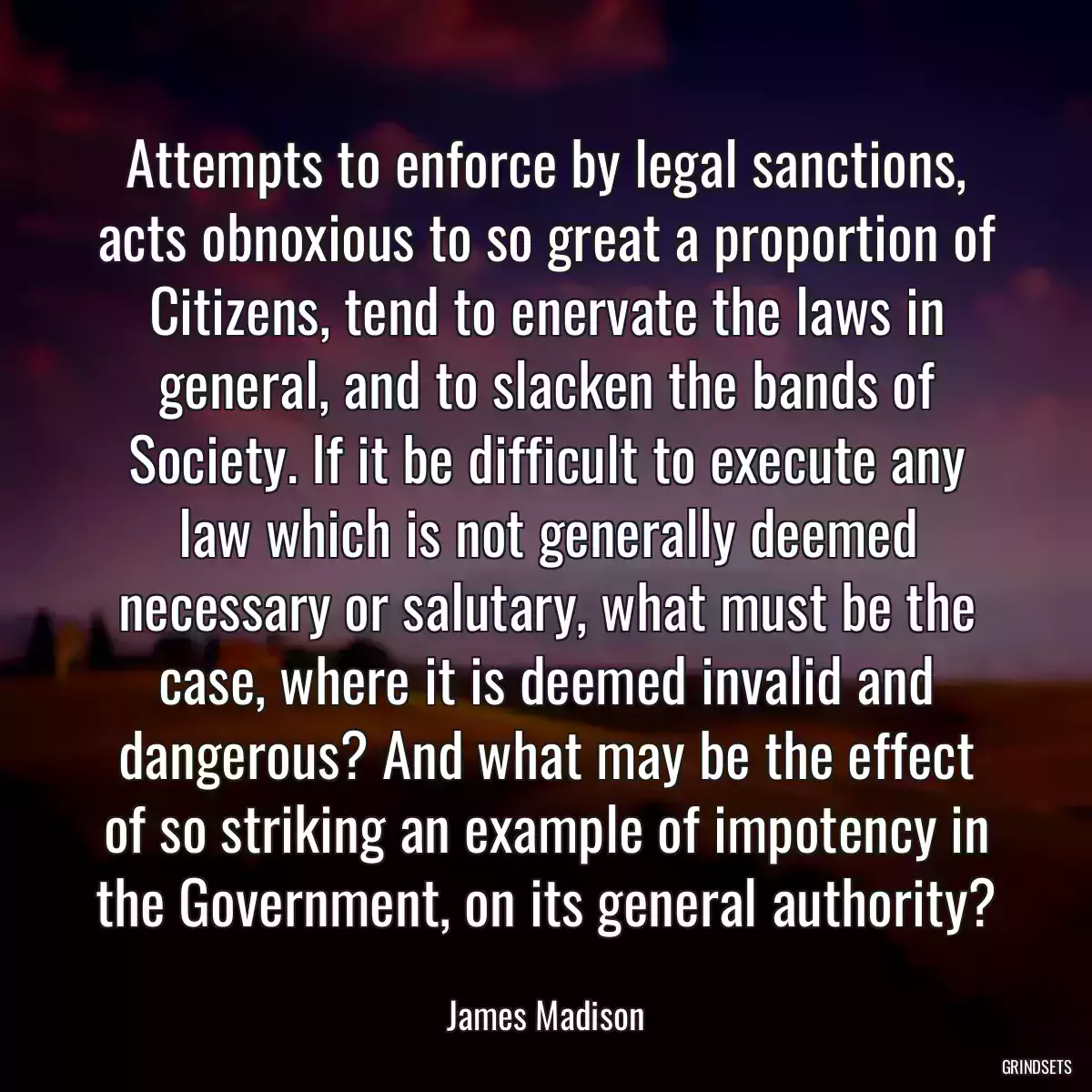 Attempts to enforce by legal sanctions, acts obnoxious to so great a proportion of Citizens, tend to enervate the laws in general, and to slacken the bands of Society. If it be difficult to execute any law which is not generally deemed necessary or salutary, what must be the case, where it is deemed invalid and dangerous? And what may be the effect of so striking an example of impotency in the Government, on its general authority?