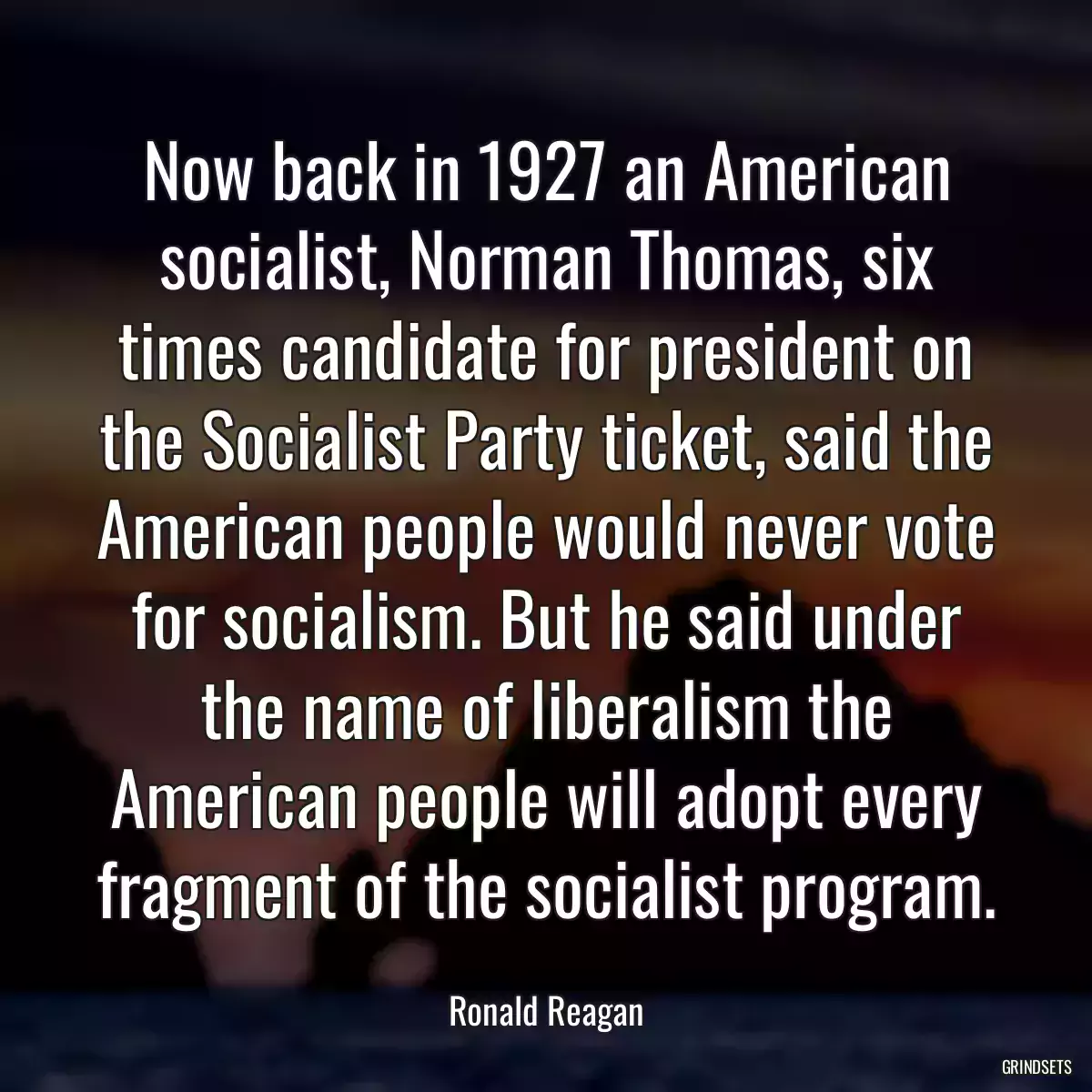 Now back in 1927 an American socialist, Norman Thomas, six times candidate for president on the Socialist Party ticket, said the American people would never vote for socialism. But he said under the name of liberalism the American people will adopt every fragment of the socialist program.