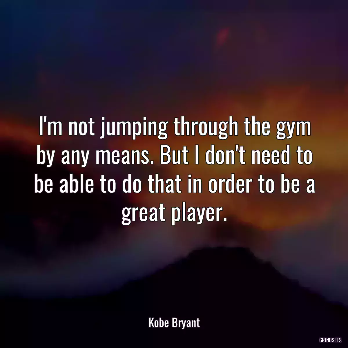 I\'m not jumping through the gym by any means. But I don\'t need to be able to do that in order to be a great player.