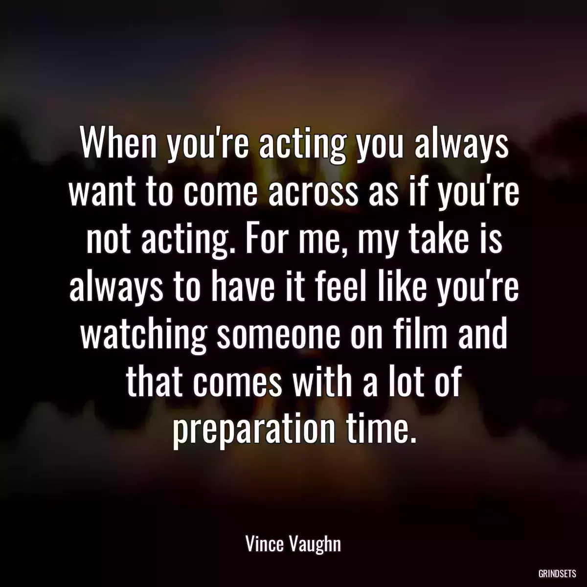 When you\'re acting you always want to come across as if you\'re not acting. For me, my take is always to have it feel like you\'re watching someone on film and that comes with a lot of preparation time.