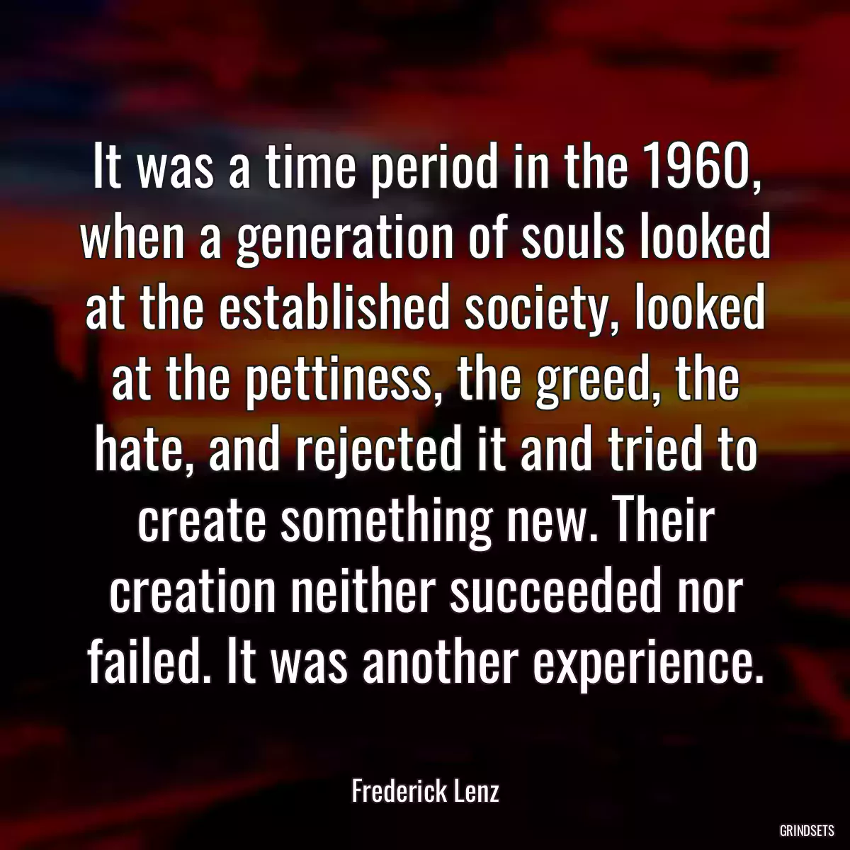 It was a time period in the 1960, when a generation of souls looked at the established society, looked at the pettiness, the greed, the hate, and rejected it and tried to create something new. Their creation neither succeeded nor failed. It was another experience.