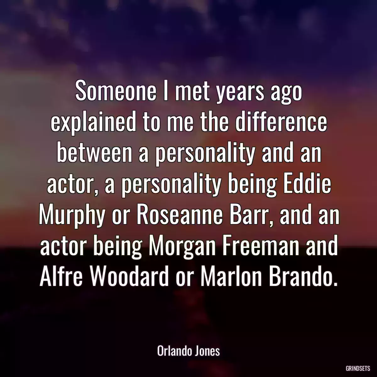 Someone I met years ago explained to me the difference between a personality and an actor, a personality being Eddie Murphy or Roseanne Barr, and an actor being Morgan Freeman and Alfre Woodard or Marlon Brando.