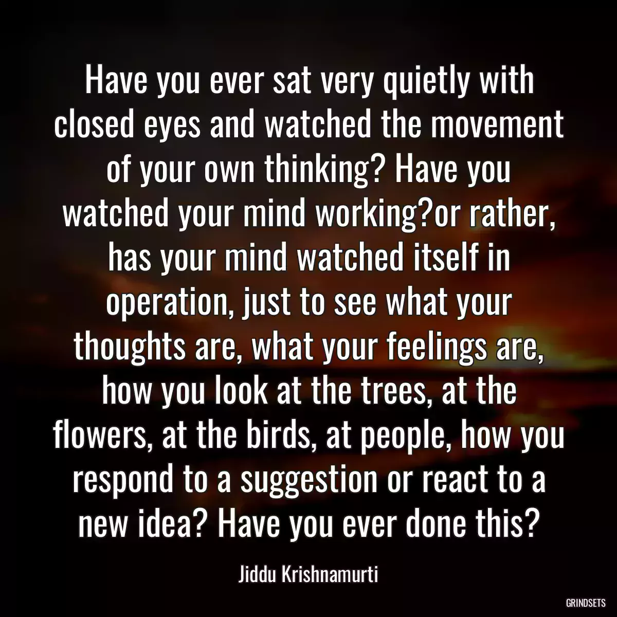 Have you ever sat very quietly with closed eyes and watched the movement of your own thinking? Have you watched your mind working?or rather, has your mind watched itself in operation, just to see what your thoughts are, what your feelings are, how you look at the trees, at the flowers, at the birds, at people, how you respond to a suggestion or react to a new idea? Have you ever done this?