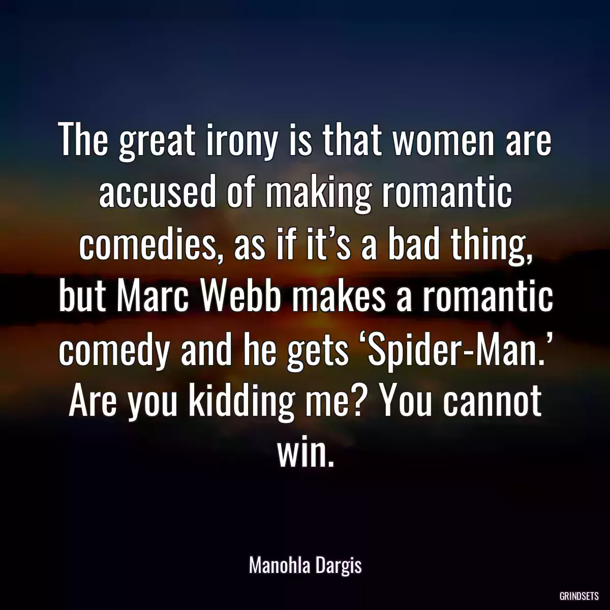 The great irony is that women are accused of making romantic comedies, as if it’s a bad thing, but Marc Webb makes a romantic comedy and he gets ‘Spider-Man.’ Are you kidding me? You cannot win.