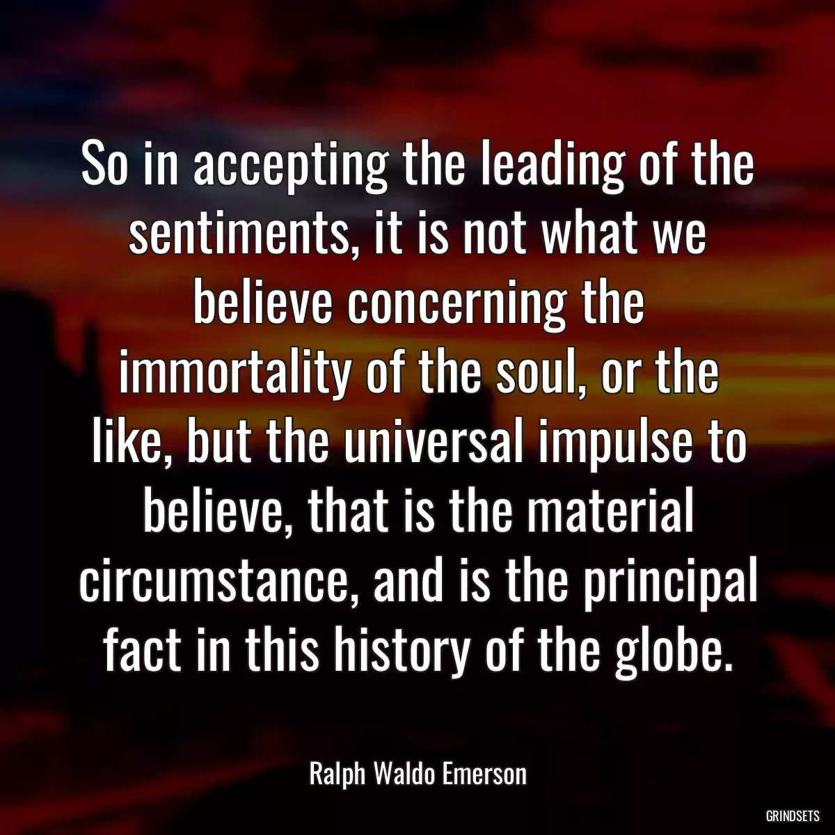 So in accepting the leading of the sentiments, it is not what we believe concerning the immortality of the soul, or the like, but the universal impulse to believe, that is the material circumstance, and is the principal fact in this history of the globe.