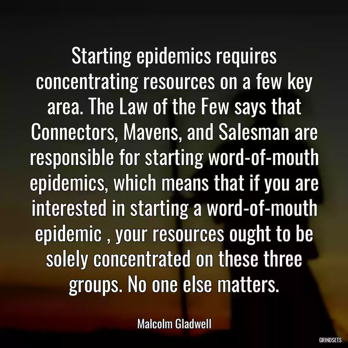 Starting epidemics requires concentrating resources on a few key area. The Law of the Few says that Connectors, Mavens, and Salesman are responsible for starting word-of-mouth epidemics, which means that if you are interested in starting a word-of-mouth epidemic , your resources ought to be solely concentrated on these three groups. No one else matters.