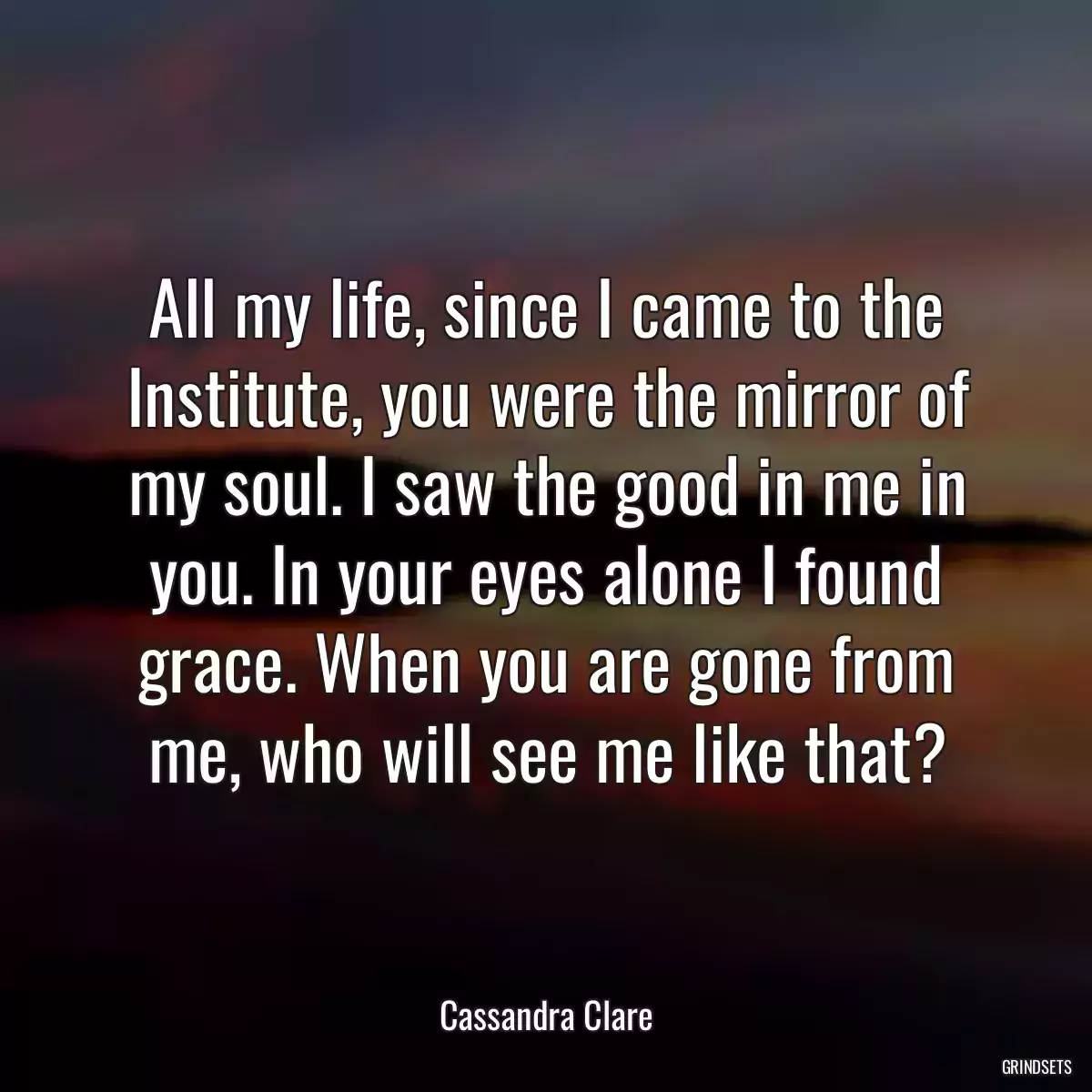 All my life, since I came to the Institute, you were the mirror of my soul. I saw the good in me in you. In your eyes alone I found grace. When you are gone from me, who will see me like that?