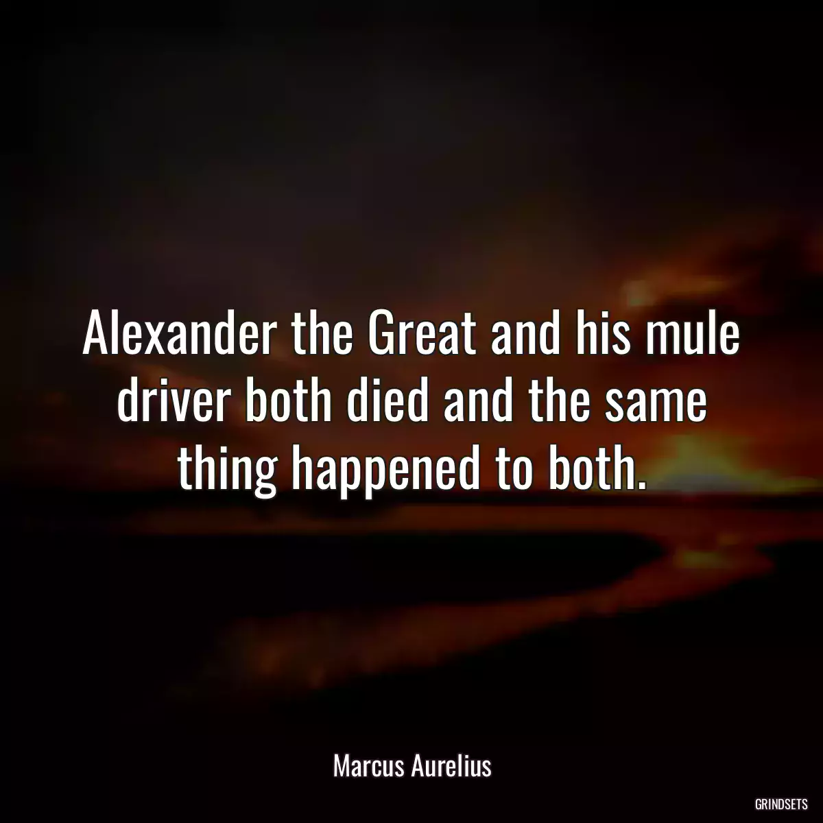 Alexander the Great and his mule driver both died and the same thing happened to both.