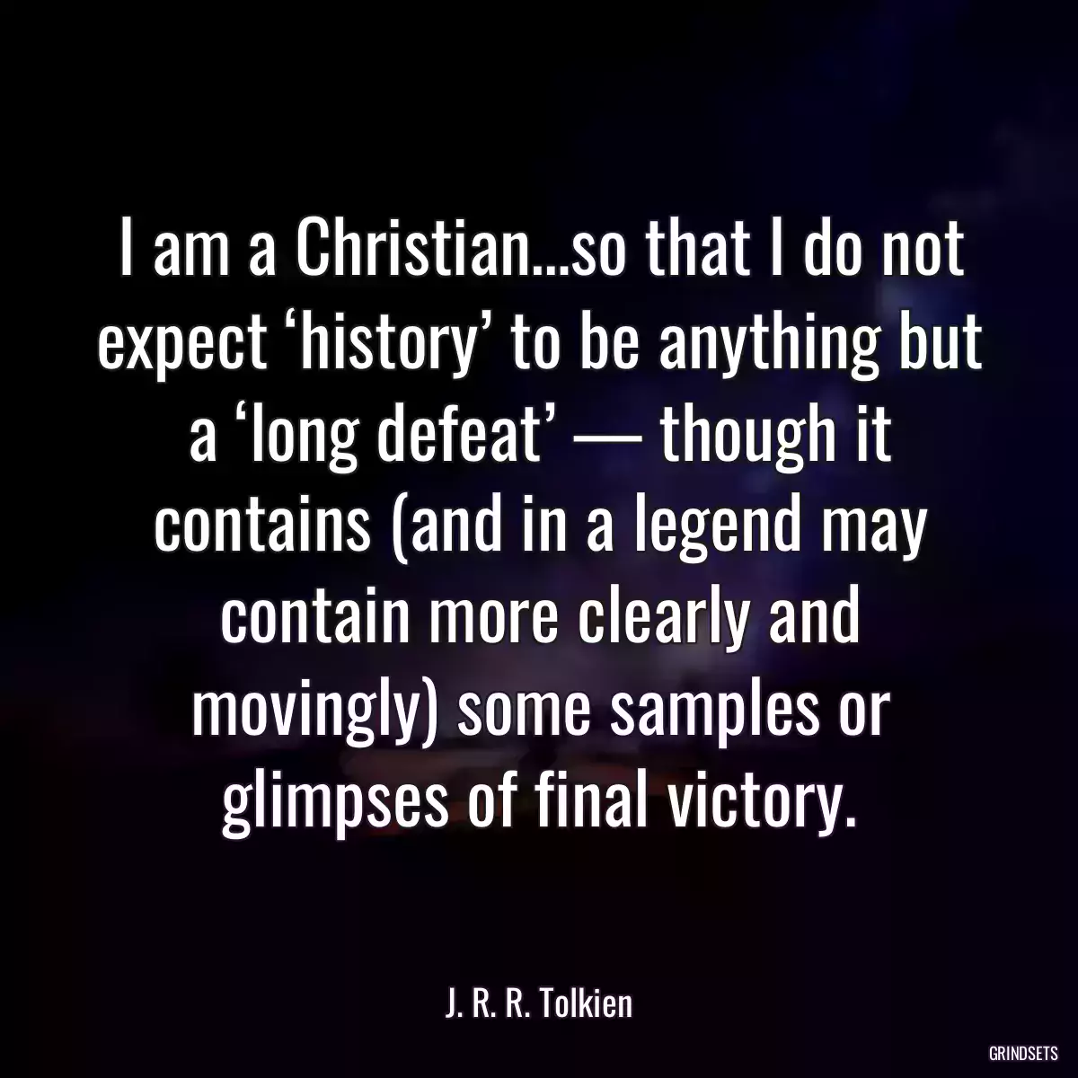 I am a Christian…so that I do not expect ‘history’ to be anything but a ‘long defeat’ — though it contains (and in a legend may contain more clearly and movingly) some samples or glimpses of final victory.