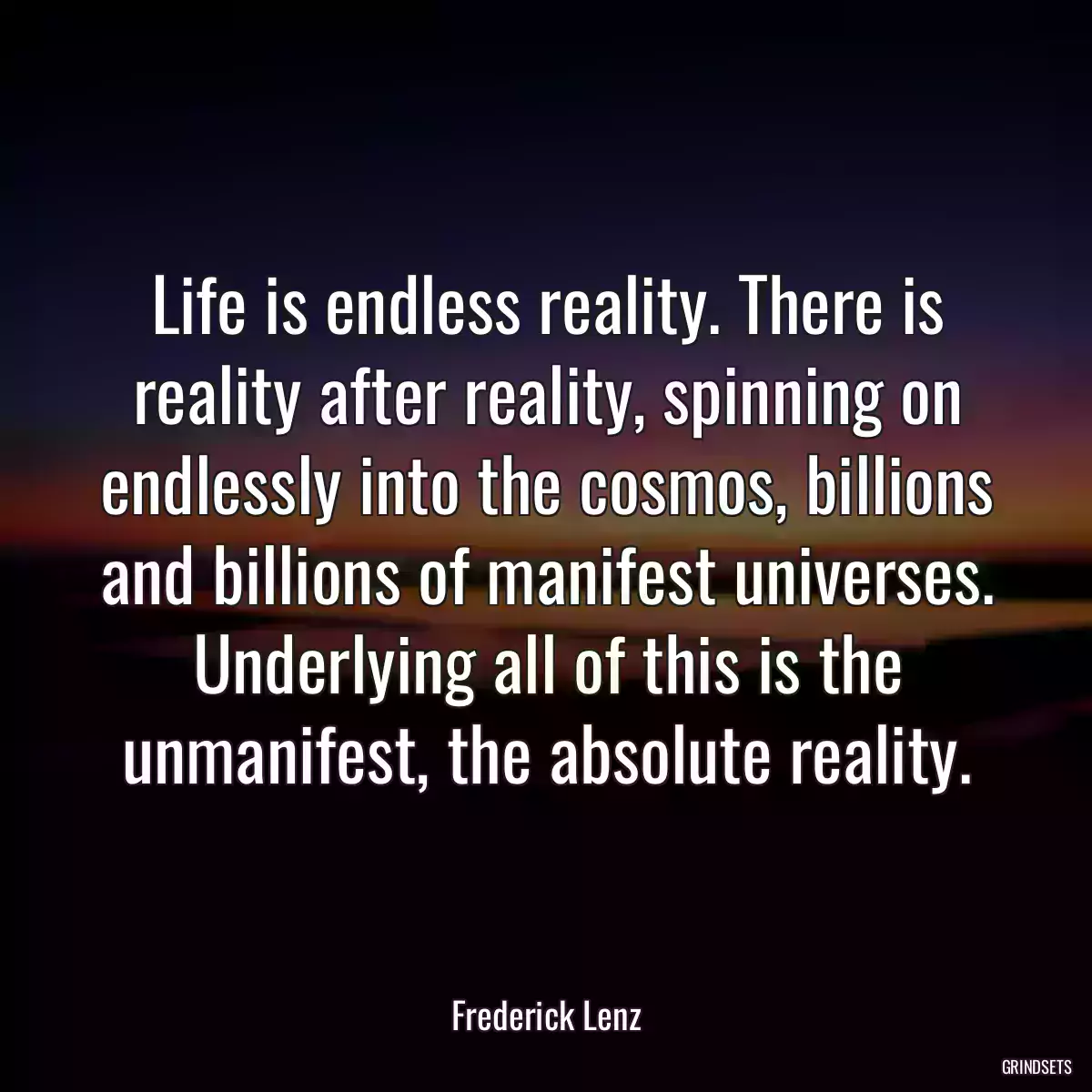 Life is endless reality. There is reality after reality, spinning on endlessly into the cosmos, billions and billions of manifest universes. Underlying all of this is the unmanifest, the absolute reality.