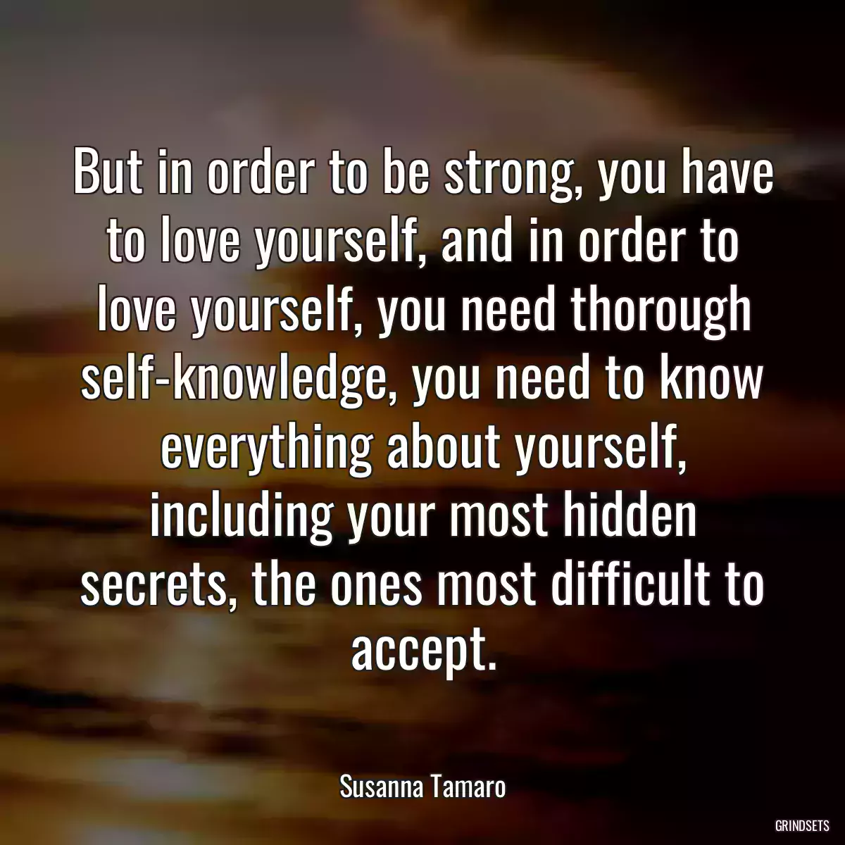 But in order to be strong, you have to love yourself, and in order to love yourself, you need thorough self-knowledge, you need to know everything about yourself, including your most hidden secrets, the ones most difficult to accept.