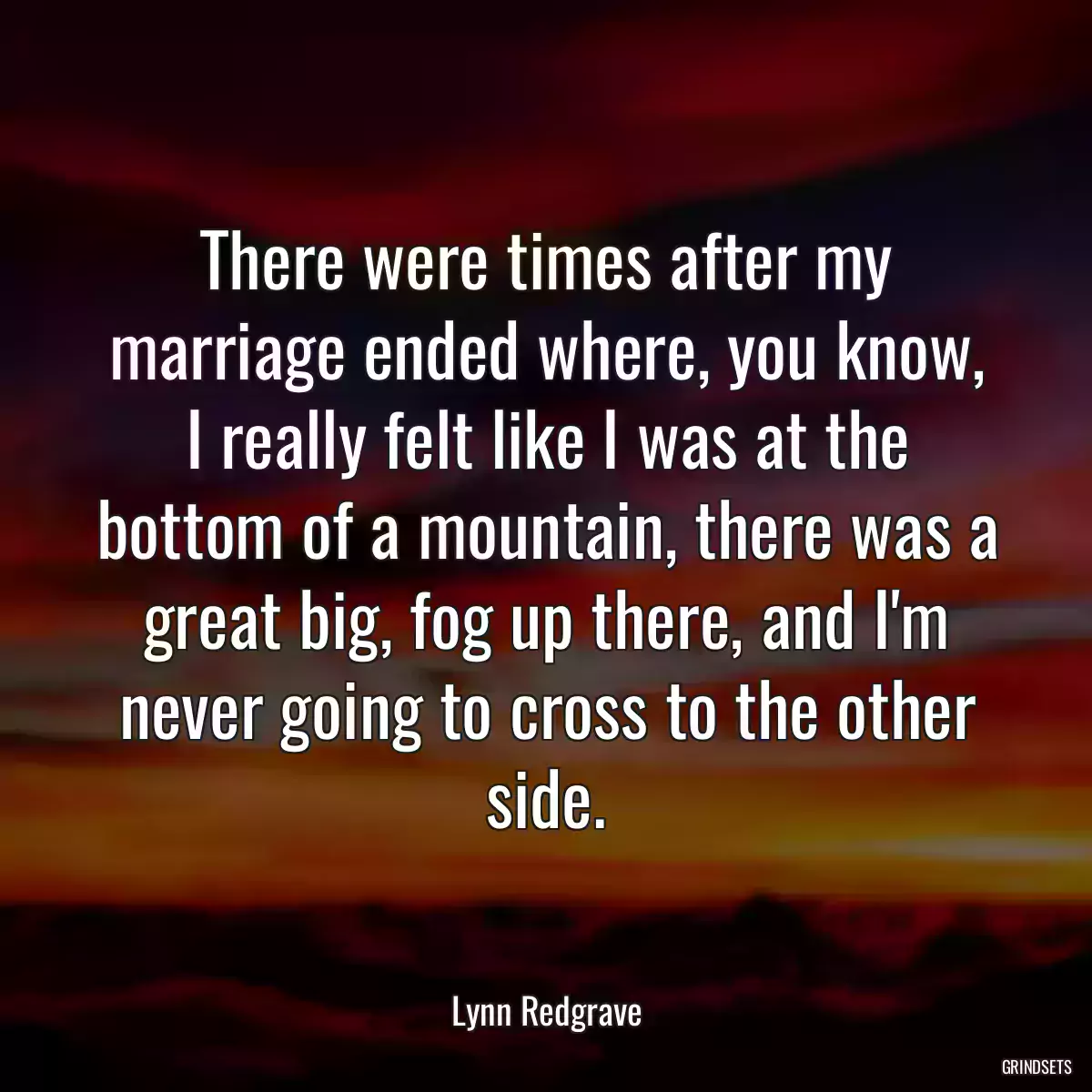 There were times after my marriage ended where, you know, I really felt like I was at the bottom of a mountain, there was a great big, fog up there, and I\'m never going to cross to the other side.