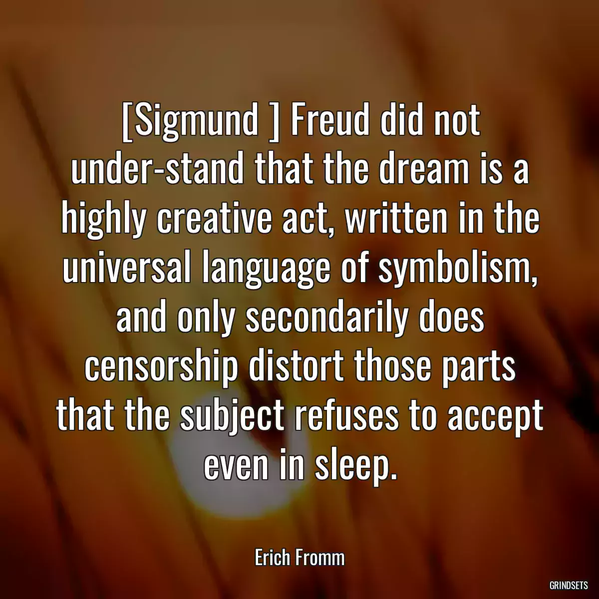 [Sigmund ] Freud did not under-stand that the dream is a highly creative act, written in the universal language of symbolism, and only secondarily does censorship distort those parts that the subject refuses to accept even in sleep.