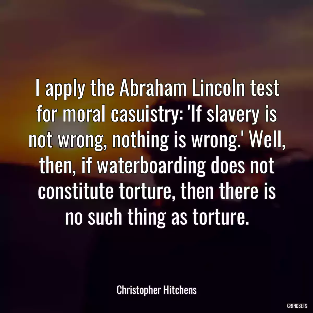 I apply the Abraham Lincoln test for moral casuistry: \'If slavery is not wrong, nothing is wrong.\' Well, then, if waterboarding does not constitute torture, then there is no such thing as torture.