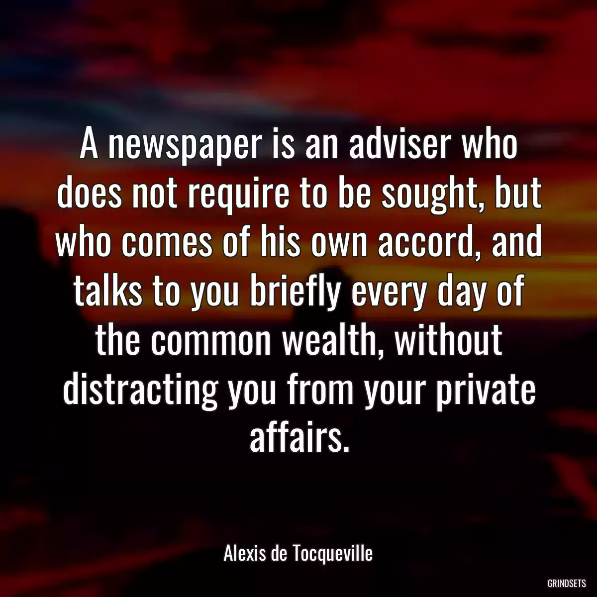 A newspaper is an adviser who does not require to be sought, but who comes of his own accord, and talks to you briefly every day of the common wealth, without distracting you from your private affairs.