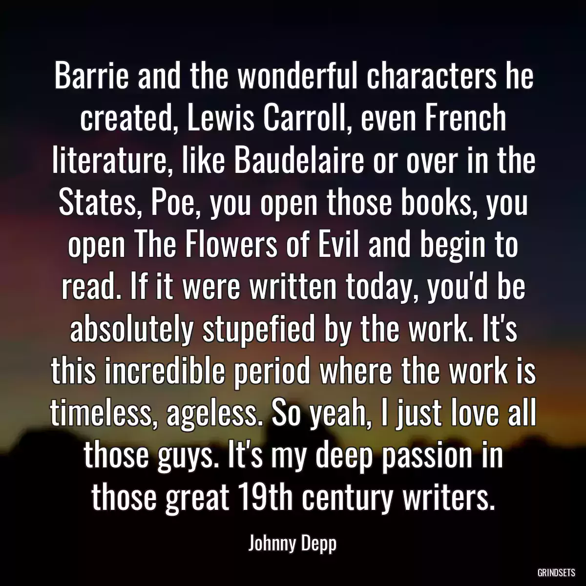 Barrie and the wonderful characters he created, Lewis Carroll, even French literature, like Baudelaire or over in the States, Poe, you open those books, you open The Flowers of Evil and begin to read. If it were written today, you\'d be absolutely stupefied by the work. It\'s this incredible period where the work is timeless, ageless. So yeah, I just love all those guys. It\'s my deep passion in those great 19th century writers.