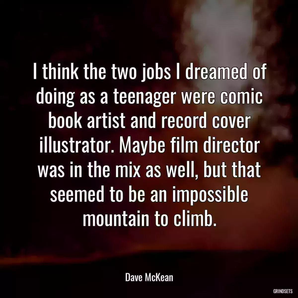 I think the two jobs I dreamed of doing as a teenager were comic book artist and record cover illustrator. Maybe film director was in the mix as well, but that seemed to be an impossible mountain to climb.