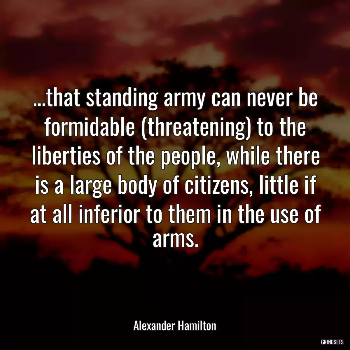 ...that standing army can never be formidable (threatening) to the liberties of the people, while there is a large body of citizens, little if at all inferior to them in the use of arms.