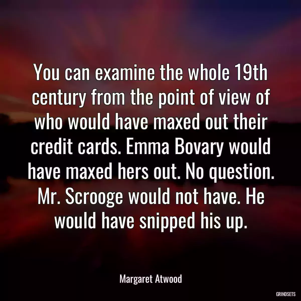 You can examine the whole 19th century from the point of view of who would have maxed out their credit cards. Emma Bovary would have maxed hers out. No question. Mr. Scrooge would not have. He would have snipped his up.