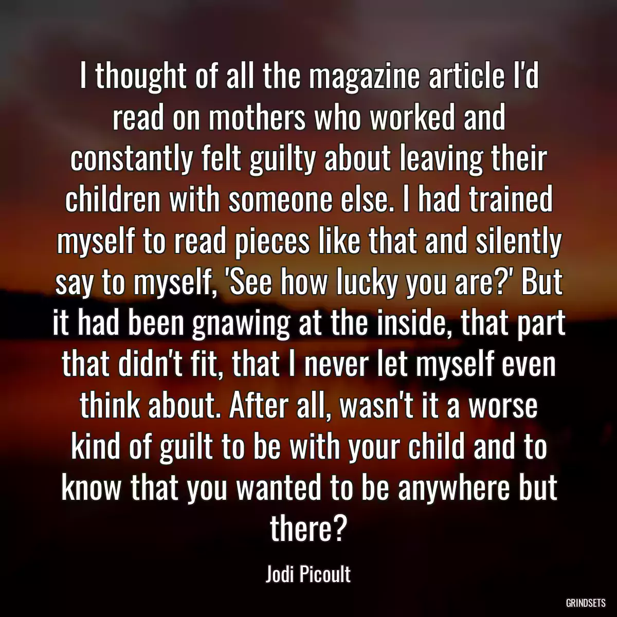 I thought of all the magazine article I\'d read on mothers who worked and constantly felt guilty about leaving their children with someone else. I had trained myself to read pieces like that and silently say to myself, \'See how lucky you are?\' But it had been gnawing at the inside, that part that didn\'t fit, that I never let myself even think about. After all, wasn\'t it a worse kind of guilt to be with your child and to know that you wanted to be anywhere but there?
