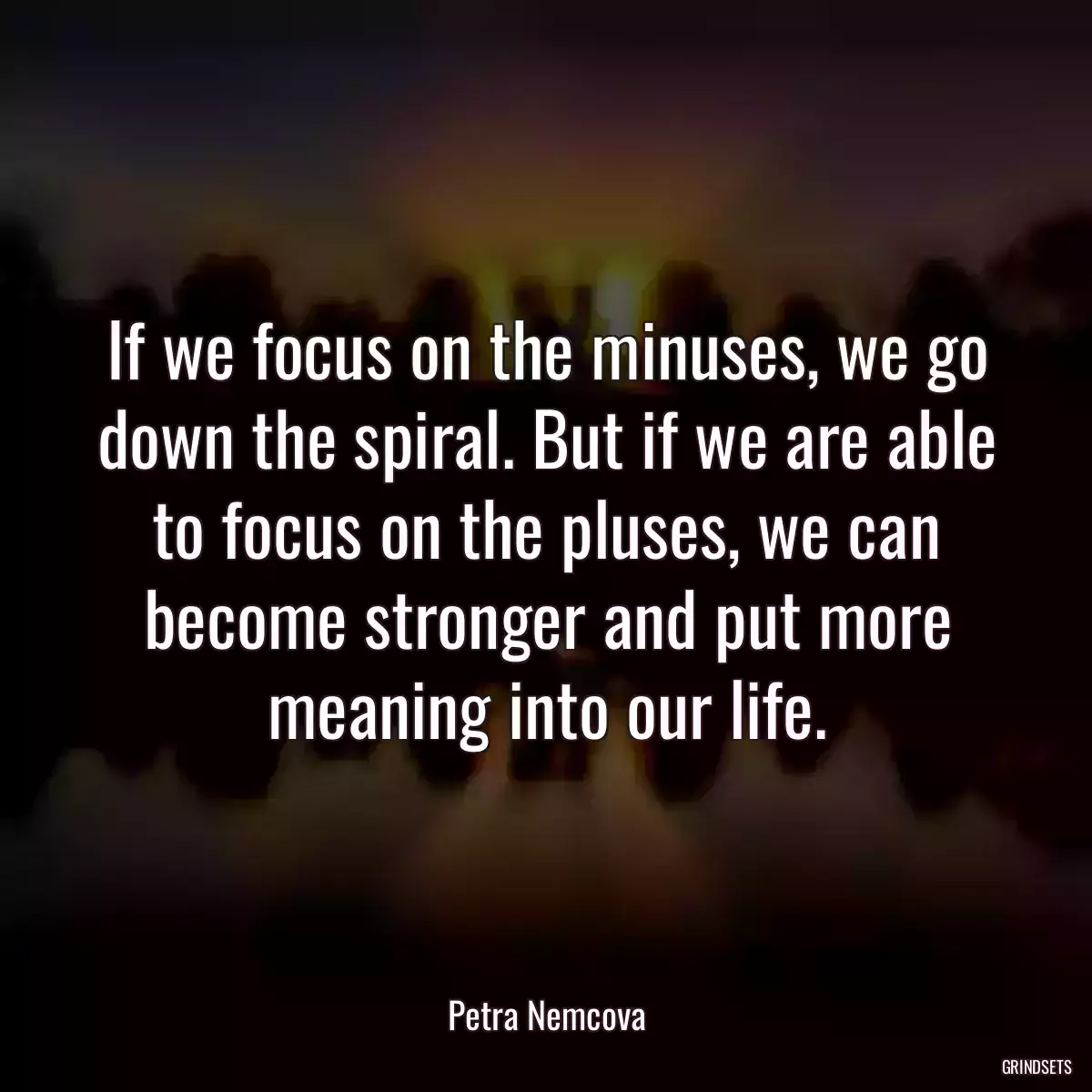 If we focus on the minuses, we go down the spiral. But if we are able to focus on the pluses, we can become stronger and put more meaning into our life.