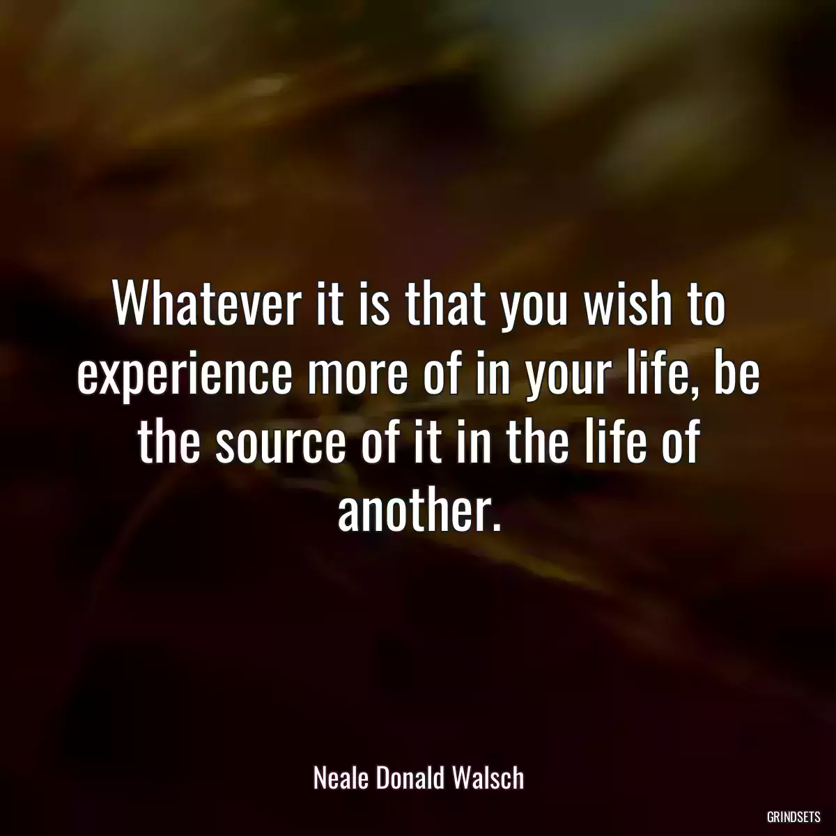 Whatever it is that you wish to experience more of in your life, be the source of it in the life of another.