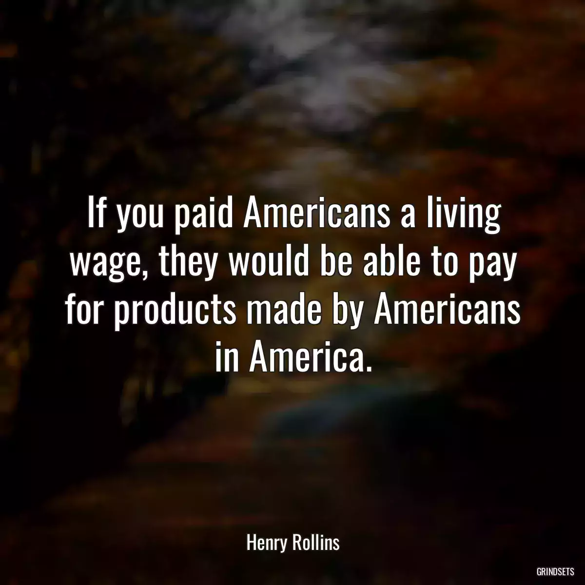 If you paid Americans a living wage, they would be able to pay for products made by Americans in America.