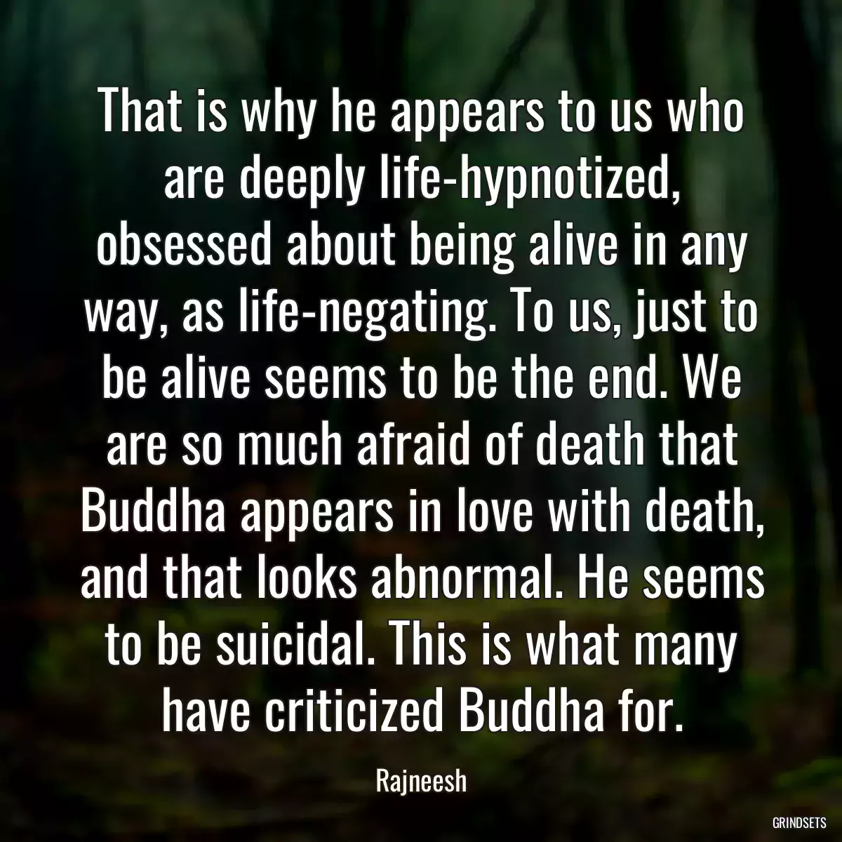 That is why he appears to us who are deeply life-hypnotized, obsessed about being alive in any way, as life-negating. To us, just to be alive seems to be the end. We are so much afraid of death that Buddha appears in love with death, and that looks abnormal. He seems to be suicidal. This is what many have criticized Buddha for.