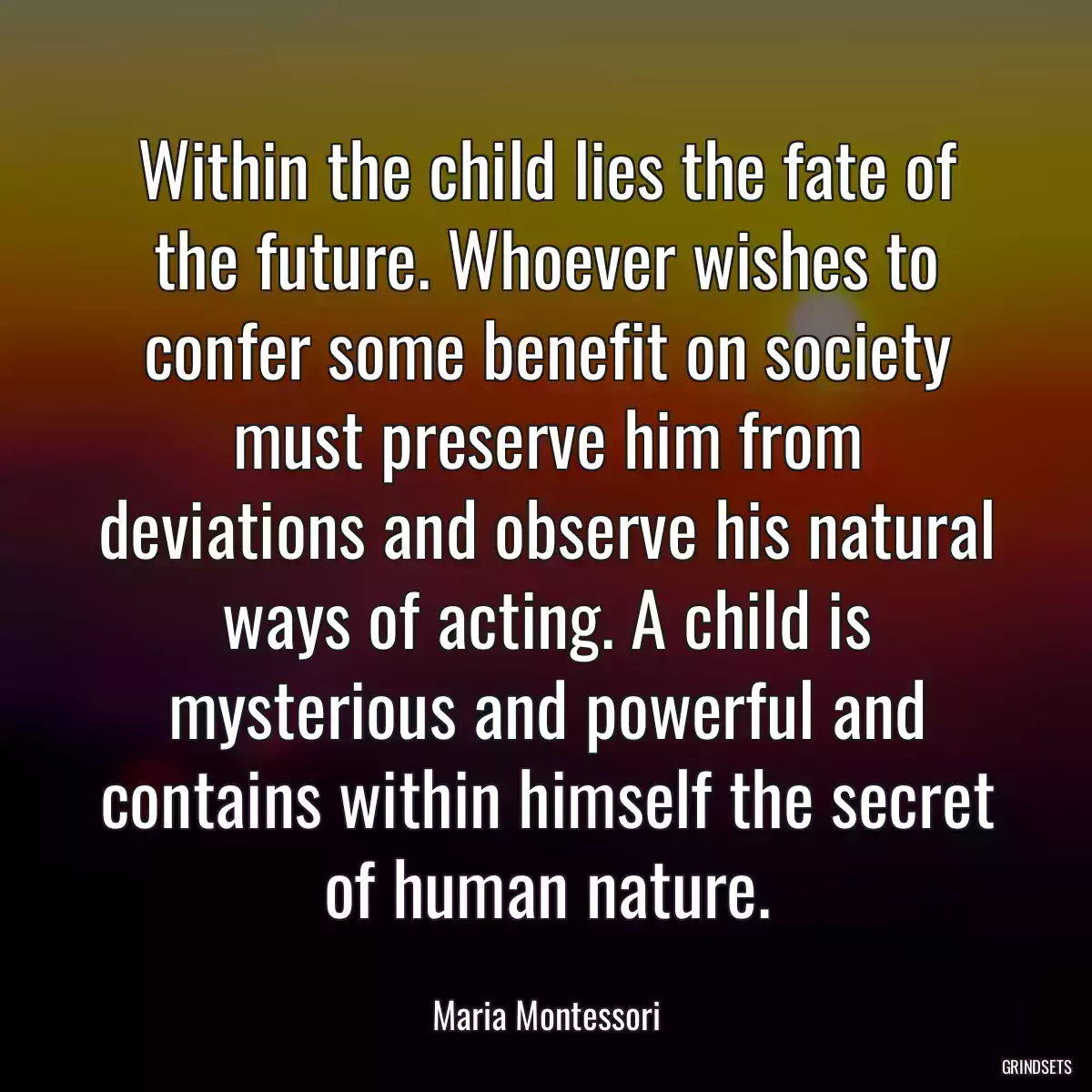 Within the child lies the fate of the future. Whoever wishes to confer some benefit on society must preserve him from deviations and observe his natural ways of acting. A child is mysterious and powerful and contains within himself the secret of human nature.