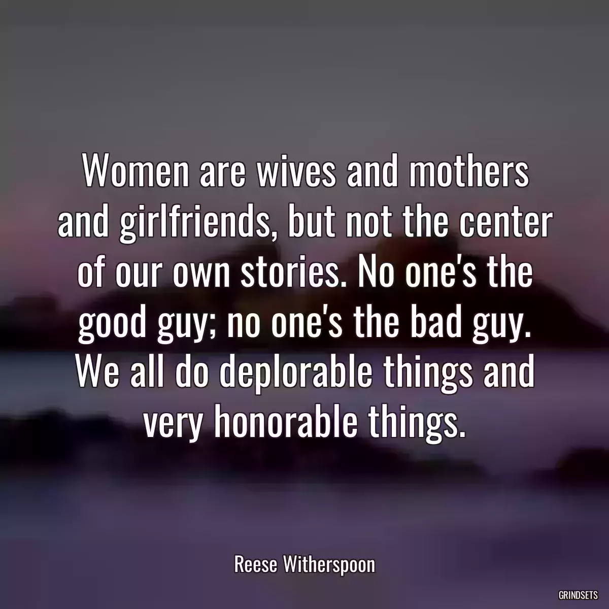 Women are wives and mothers and girlfriends, but not the center of our own stories. No one\'s the good guy; no one\'s the bad guy. We all do deplorable things and very honorable things.