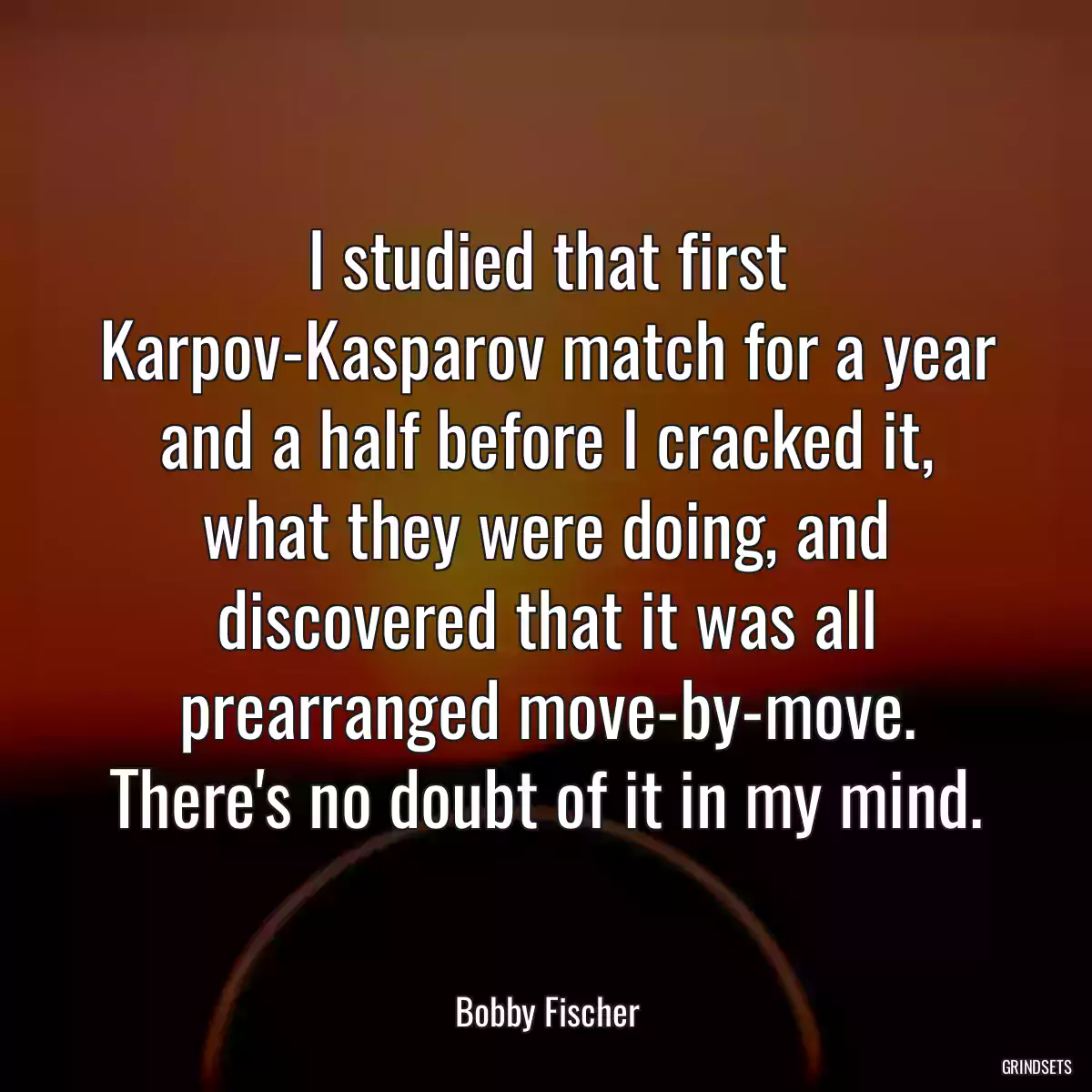 I studied that first Karpov-Kasparov match for a year and a half before I cracked it, what they were doing, and discovered that it was all prearranged move-by-move. There\'s no doubt of it in my mind.