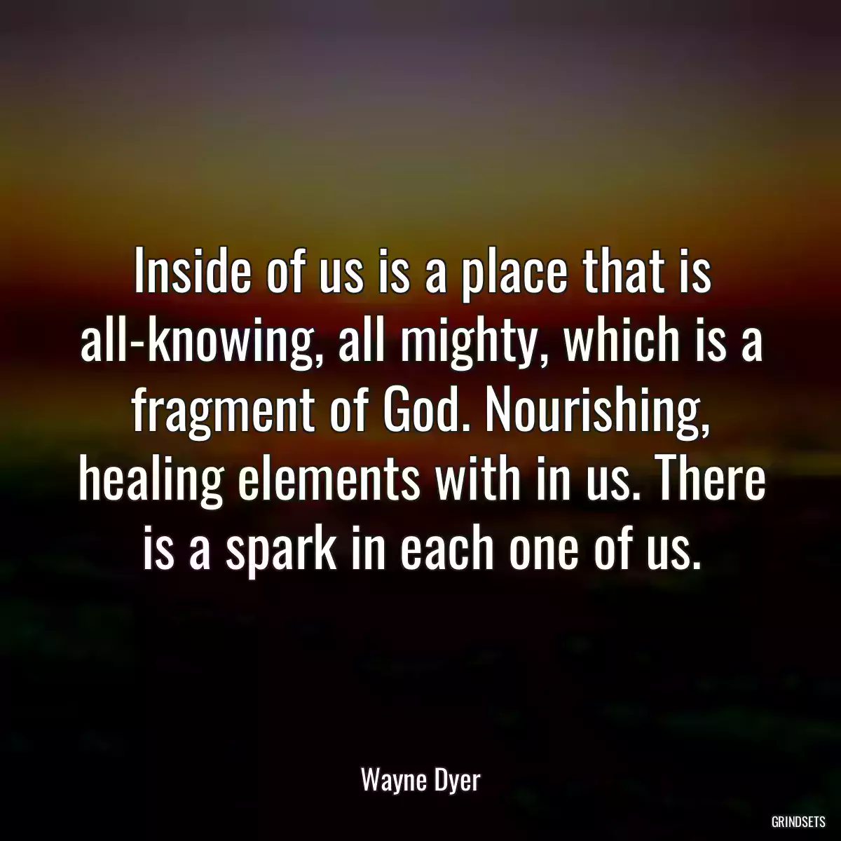 Inside of us is a place that is all-knowing, all mighty, which is a fragment of God. Nourishing, healing elements with in us. There is a spark in each one of us.