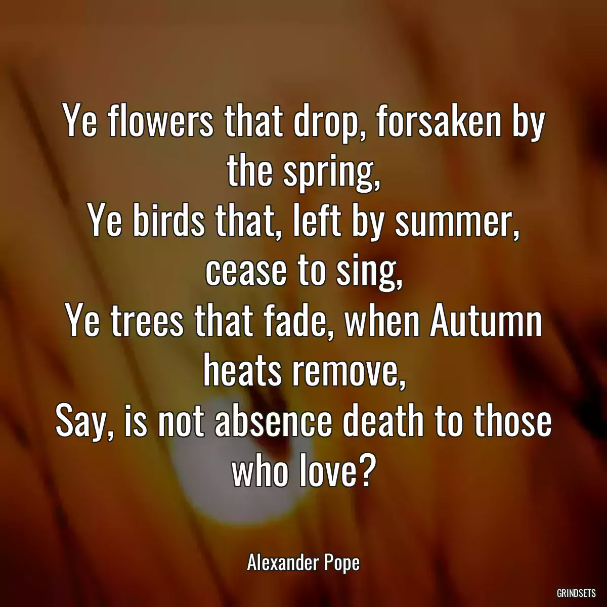 Ye flowers that drop, forsaken by the spring,
Ye birds that, left by summer, cease to sing,
Ye trees that fade, when Autumn heats remove,
Say, is not absence death to those who love?