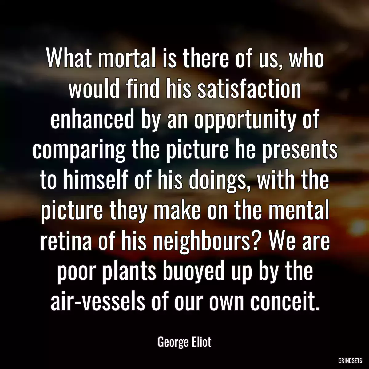 What mortal is there of us, who would find his satisfaction enhanced by an opportunity of comparing the picture he presents to himself of his doings, with the picture they make on the mental retina of his neighbours? We are poor plants buoyed up by the air-vessels of our own conceit.