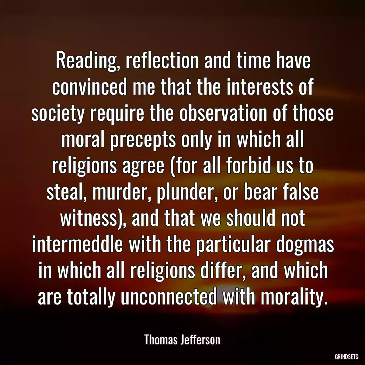 Reading, reflection and time have convinced me that the interests of society require the observation of those moral precepts only in which all religions agree (for all forbid us to steal, murder, plunder, or bear false witness), and that we should not intermeddle with the particular dogmas in which all religions differ, and which are totally unconnected with morality.