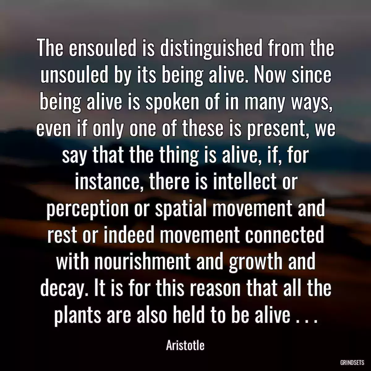 The ensouled is distinguished from the unsouled by its being alive. Now since being alive is spoken of in many ways, even if only one of these is present, we say that the thing is alive, if, for instance, there is intellect or perception or spatial movement and rest or indeed movement connected with nourishment and growth and decay. It is for this reason that all the plants are also held to be alive . . .