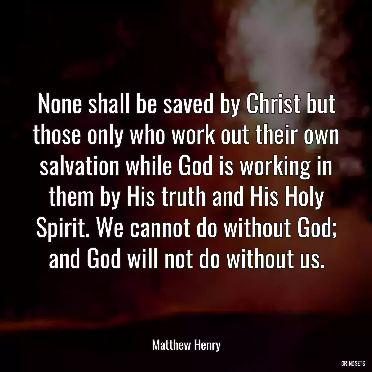 None shall be saved by Christ but those only who work out their own salvation while God is working in them by His truth and His Holy Spirit. We cannot do without God; and God will not do without us.