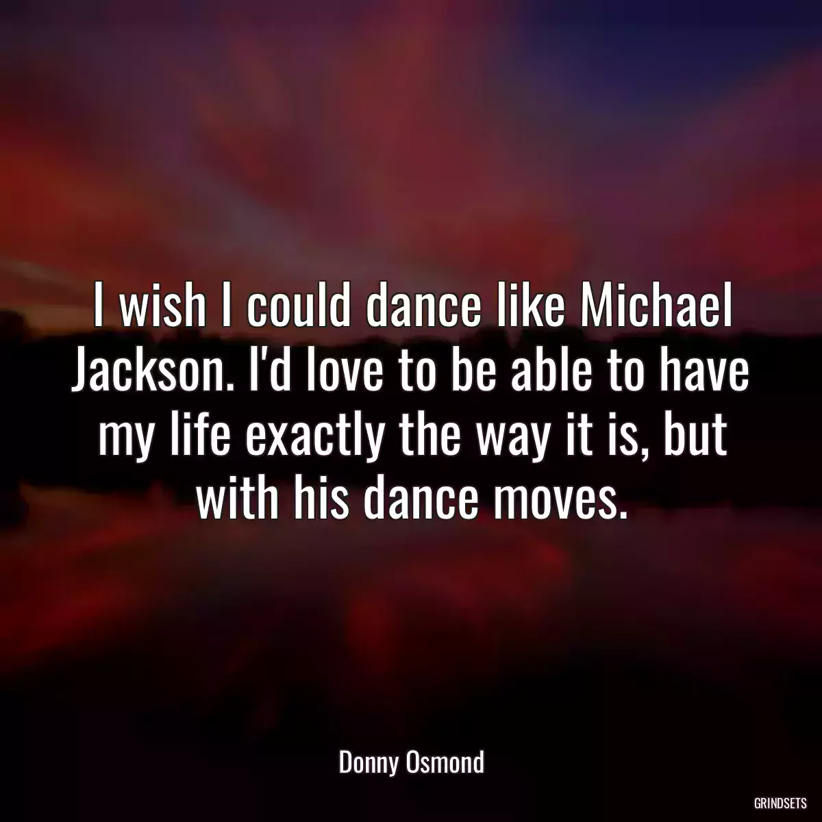 I wish I could dance like Michael Jackson. I\'d love to be able to have my life exactly the way it is, but with his dance moves.