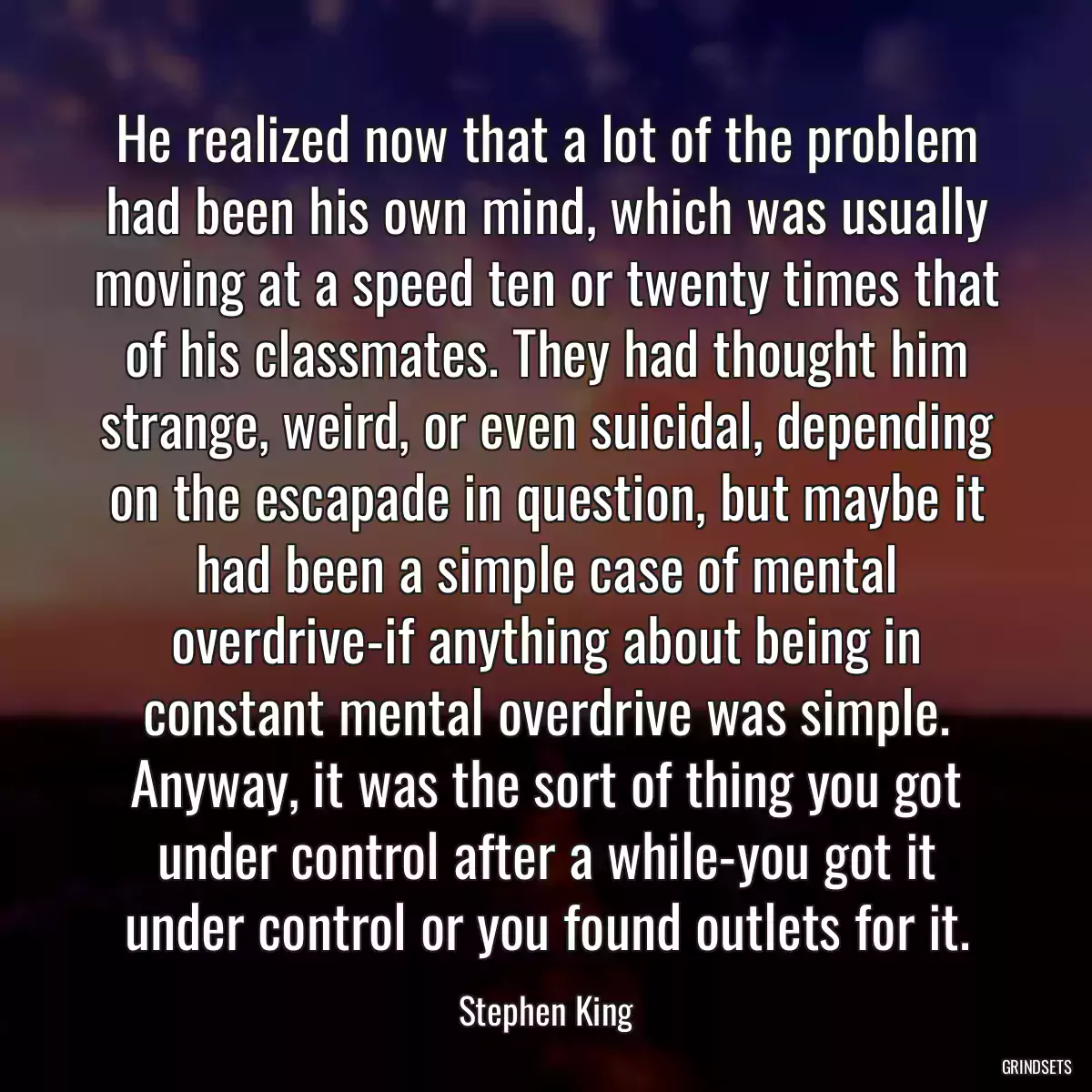 He realized now that a lot of the problem had been his own mind, which was usually moving at a speed ten or twenty times that of his classmates. They had thought him strange, weird, or even suicidal, depending on the escapade in question, but maybe it had been a simple case of mental overdrive-if anything about being in constant mental overdrive was simple. Anyway, it was the sort of thing you got under control after a while-you got it under control or you found outlets for it.