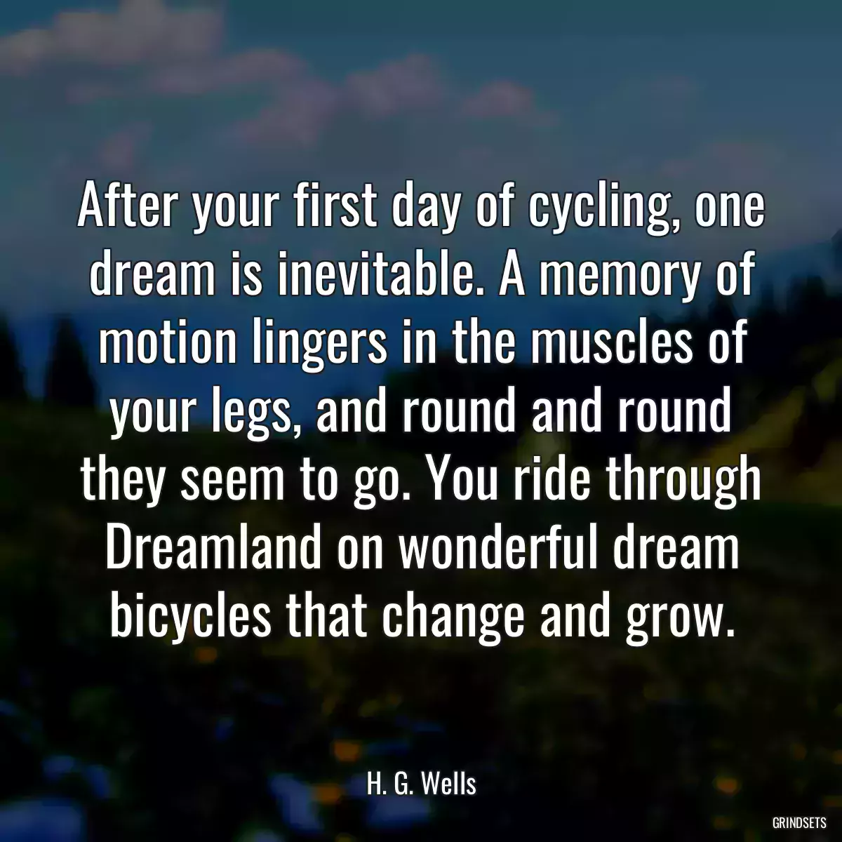 After your first day of cycling, one dream is inevitable. A memory of motion lingers in the muscles of your legs, and round and round they seem to go. You ride through Dreamland on wonderful dream bicycles that change and grow.