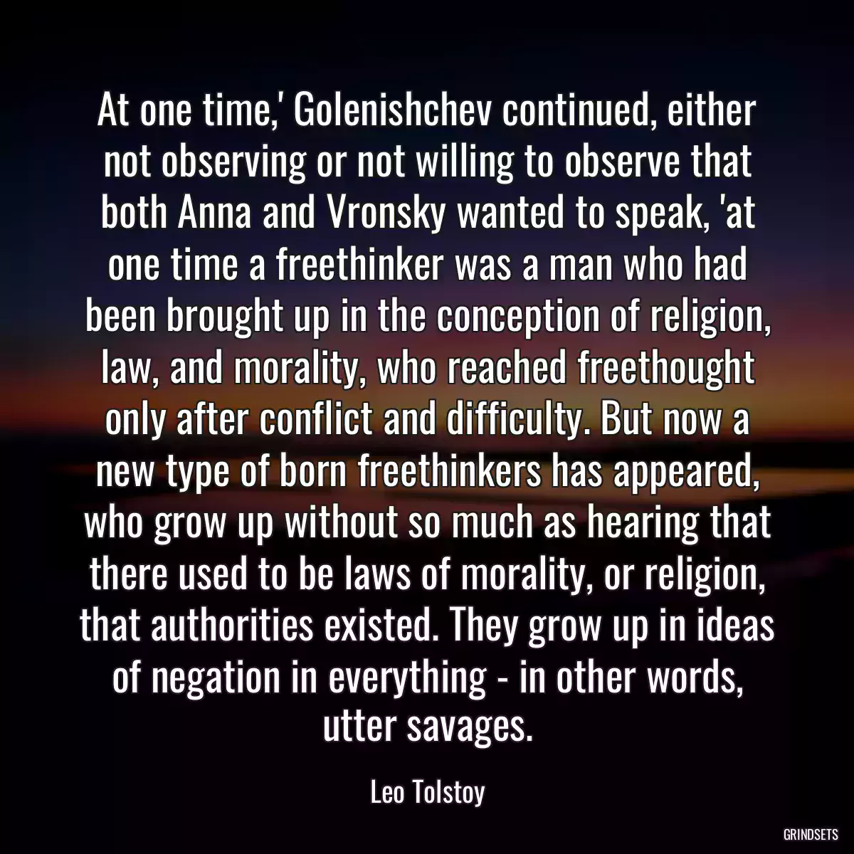 At one time,\' Golenishchev continued, either not observing or not willing to observe that both Anna and Vronsky wanted to speak, \'at one time a freethinker was a man who had been brought up in the conception of religion, law, and morality, who reached freethought only after conflict and difficulty. But now a new type of born freethinkers has appeared, who grow up without so much as hearing that there used to be laws of morality, or religion, that authorities existed. They grow up in ideas of negation in everything - in other words, utter savages.