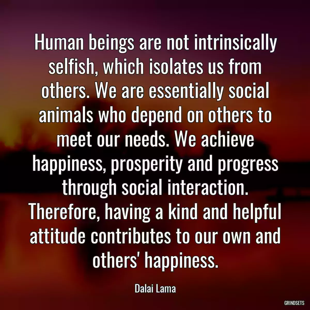 Human beings are not intrinsically selfish, which isolates us from others. We are essentially social animals who depend on others to meet our needs. We achieve happiness, prosperity and progress through social interaction. Therefore, having a kind and helpful attitude contributes to our own and others\' happiness.